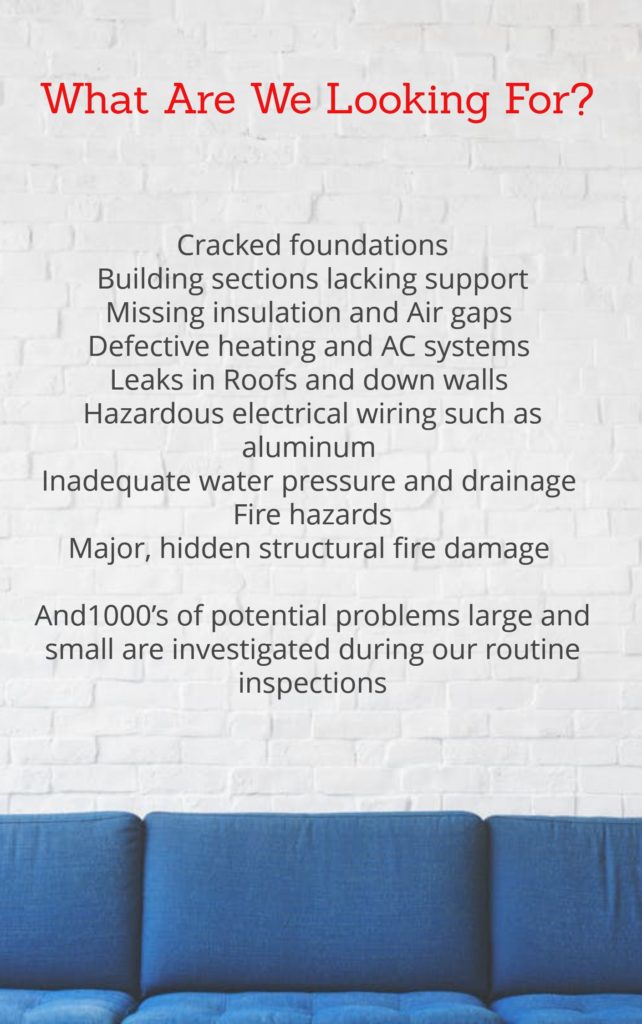 What Are We Looking For?
Cracked foundations
Building sections lacking support
Missing insulation and air gaps
Defective heating and AC systems
Leaks in roofs and down walls
Hazardous electrical wiring such as aluminum
Inadequate water pressure and drainage 
Fire hazards
Major, hidden structural fire damage
1000’s of potential problems large and small are investigated during our routine inspections
